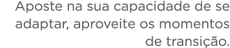 Aposte na sua capacidade de se adaptar, aproveite os momentos de transi  o 