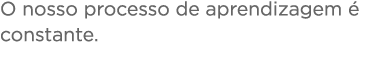 O nosso processo de aprendizagem é constante 