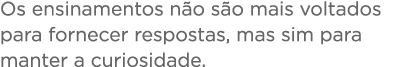 Os ensinamentos não são mais voltados para fornecer respostas, mas sim para manter a curiosidade 